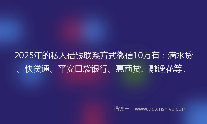 2025年的私人借钱联系方式微信10万有：滴水贷、快贷通、平安口袋银行、惠商贷、融逸花等。
