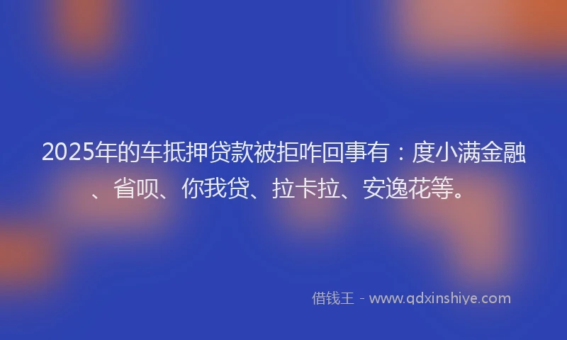 2025年的车抵押贷款被拒咋回事有：度小满金融、省呗、你我贷、拉卡拉、安逸花等。