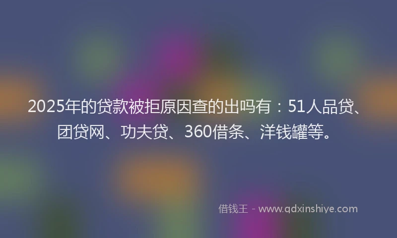 2025年的贷款被拒原因查的出吗有：51人品贷、团贷网、功夫贷、360借条、洋钱罐等。