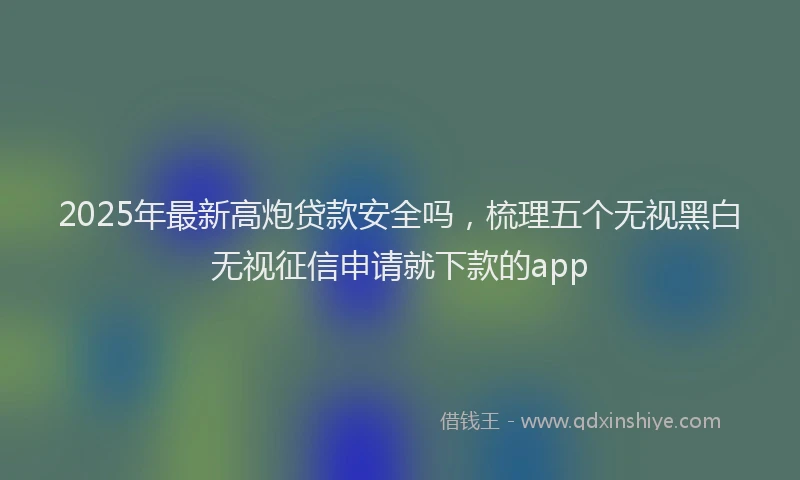 2025年最新高炮贷款安全吗，梳理五个无视黑白无视征信申请就下款的app