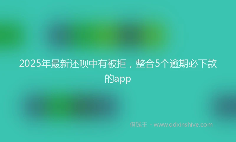 2025年最新还呗中有被拒，整合5个逾期必下款的app
