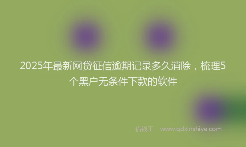 2025年最新网贷征信逾期记录多久消除，梳理5个黑户无条件下款的软件