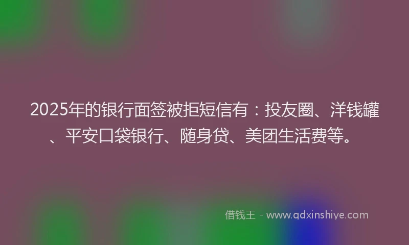 2025年的银行面签被拒短信有：投友圈、洋钱罐、平安口袋银行、随身贷、美团生活费等。