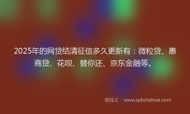 2025年的网贷结清征信多久更新有：微粒贷、惠商贷、花呗、替你还、京东金融等。