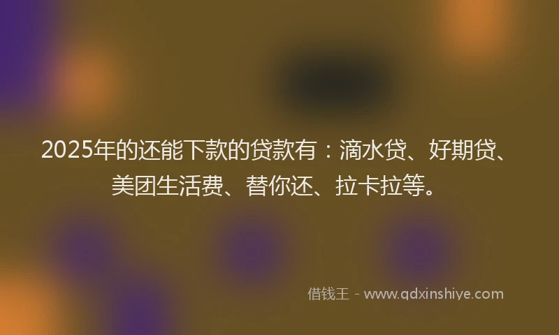 2025年的还能下款的贷款有：滴水贷、好期贷、美团生活费、替你还、拉卡拉等。