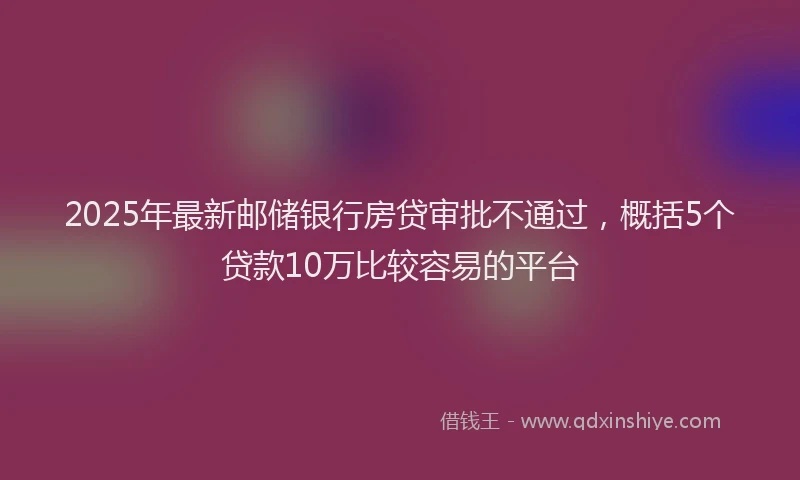 2025年最新邮储银行房贷审批不通过，概括5个贷款10万比较容易的平台