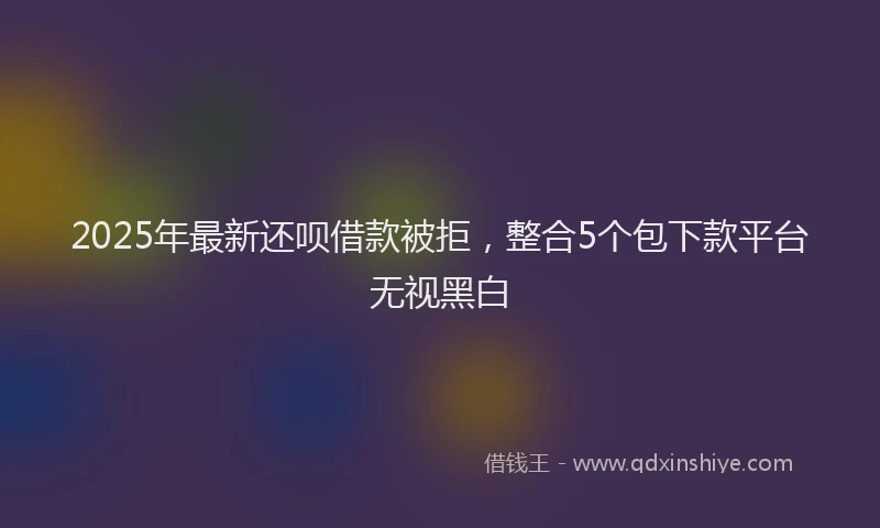2025年最新还呗借款被拒，整合5个包下款平台无视黑白