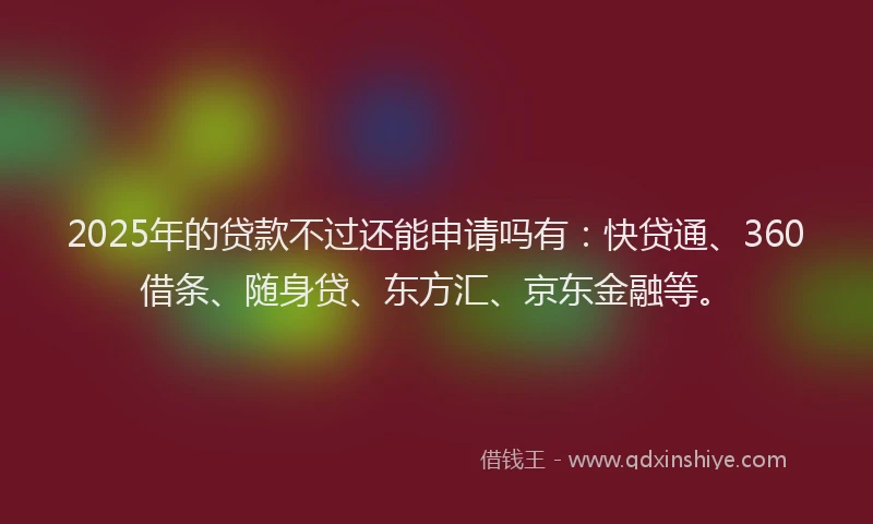 2025年的贷款不过还能申请吗有：快贷通、360借条、随身贷、东方汇、京东金融等。