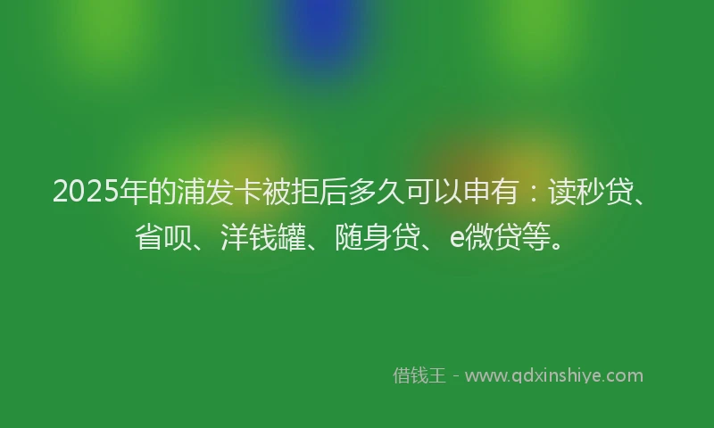 2025年的浦发卡被拒后多久可以申有：读秒贷、省呗、洋钱罐、随身贷、e微贷等。