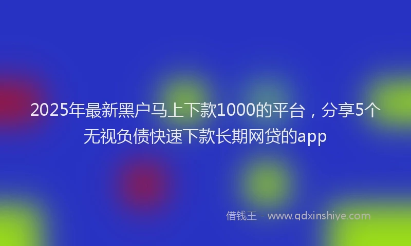 2025年最新黑户马上下款1000的平台，分享5个无视负债快速下款长期网贷的app