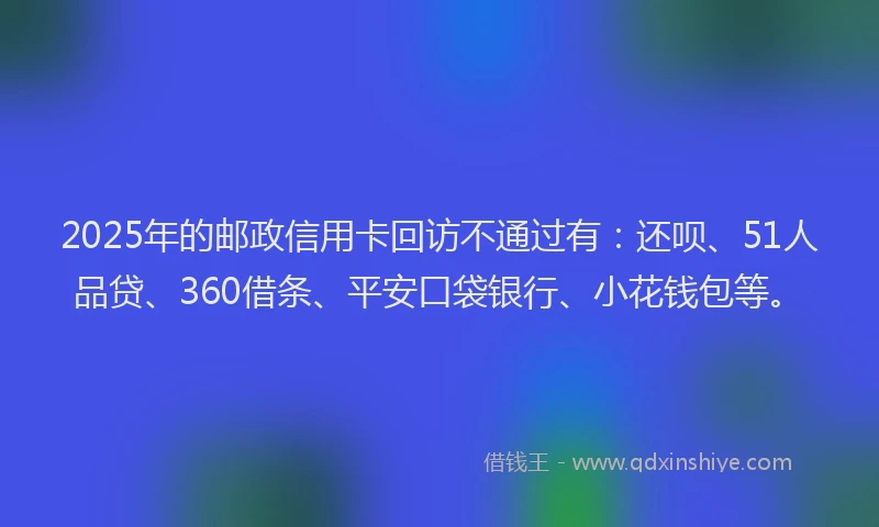 2025年的邮政信用卡回访不通过有：还呗、51人品贷、360借条、平安口袋银行、小花钱包等。