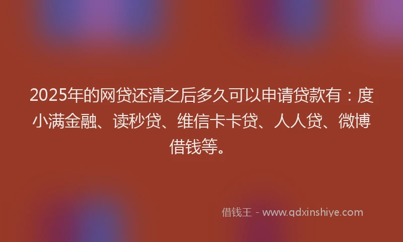 2025年的网贷还清之后多久可以申请贷款有：度小满金融、读秒贷、维信卡卡贷、人人贷、微博借钱等。