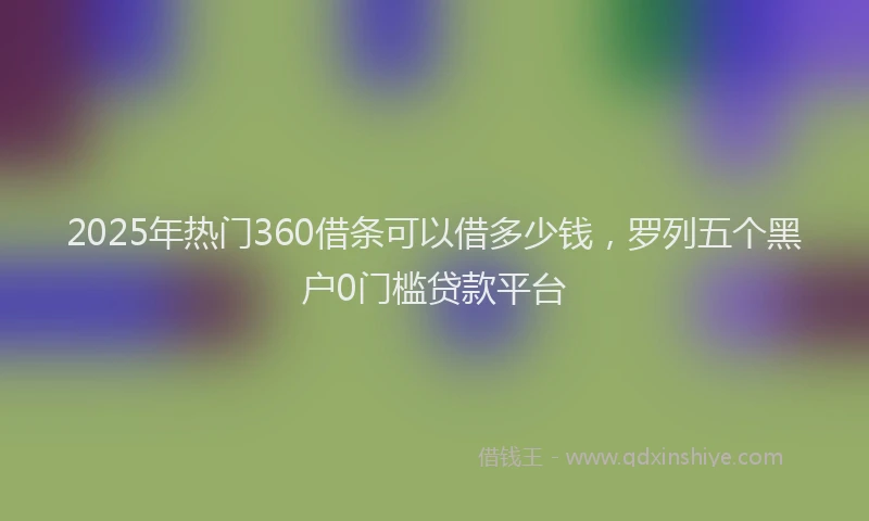 2025年热门360借条可以借多少钱，罗列五个黑户0门槛贷款平台