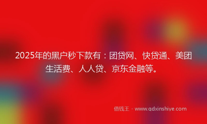 2025年的黑户秒下款有：团贷网、快贷通、美团生活费、人人贷、京东金融等。