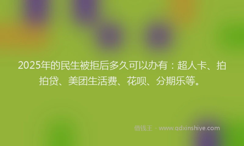 2025年的民生被拒后多久可以办有：超人卡、拍拍贷、美团生活费、花呗、分期乐等。