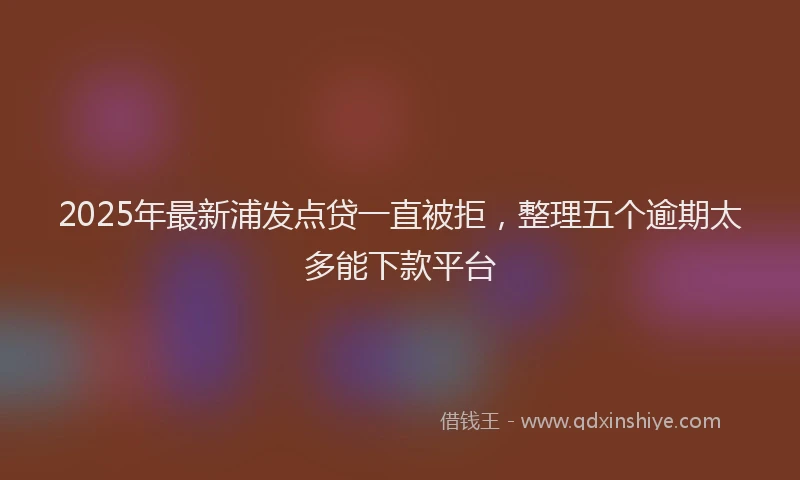 2025年最新浦发点贷一直被拒，整理五个逾期太多能下款平台