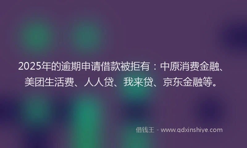 2025年的逾期申请借款被拒有：中原消费金融、美团生活费、人人贷、我来贷、京东金融等。