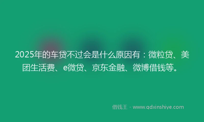 2025年的车贷不过会是什么原因有：微粒贷、美团生活费、e微贷、京东金融、微博借钱等。