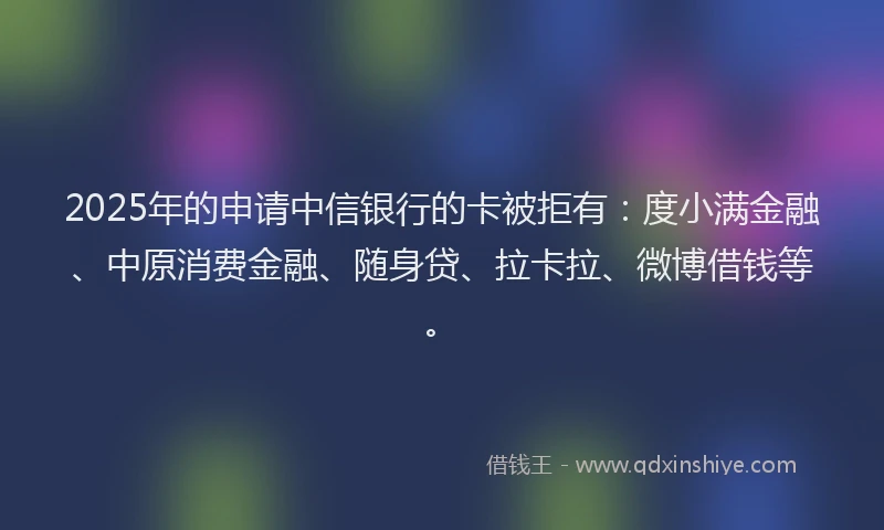2025年的申请中信银行的卡被拒有：度小满金融、中原消费金融、随身贷、拉卡拉、微博借钱等。