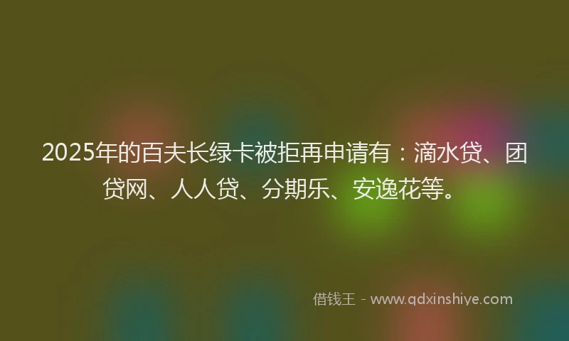 2025年的百夫长绿卡被拒再申请有：滴水贷、团贷网、人人贷、分期乐、安逸花等。