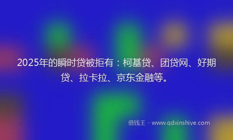 2025年的瞬时贷被拒有：柯基贷、团贷网、好期贷、拉卡拉、京东金融等。