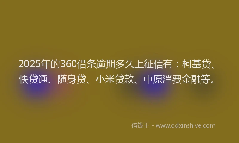 2025年的360借条逾期多久上征信有：柯基贷、快贷通、随身贷、小米贷款、中原消费金融等。