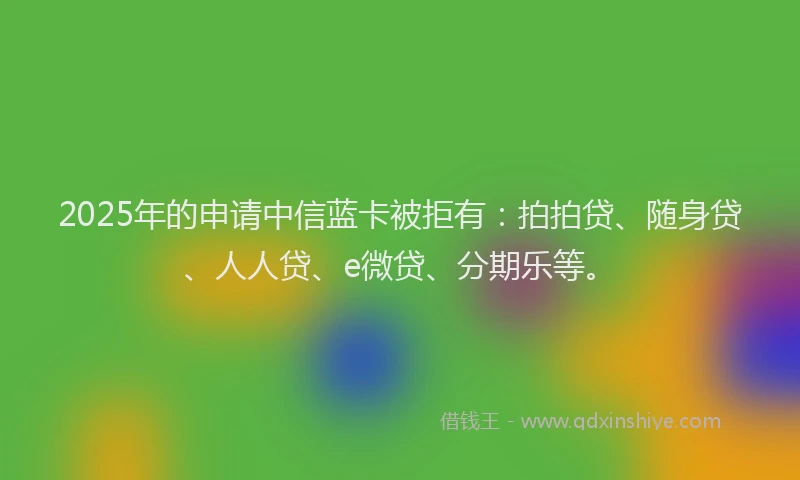 2025年的申请中信蓝卡被拒有：拍拍贷、随身贷、人人贷、e微贷、分期乐等。