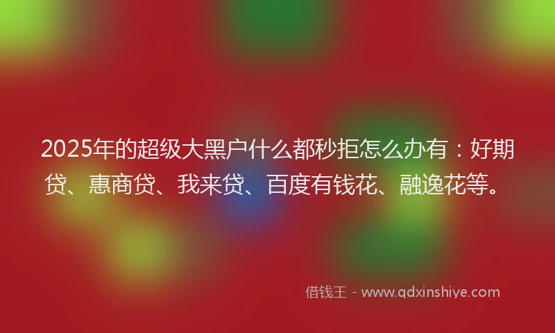 2025年的超级大黑户什么都秒拒怎么办有：好期贷、惠商贷、我来贷、百度有钱花、融逸花等。