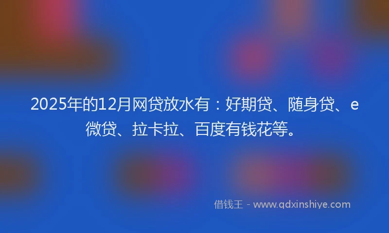 2025年的12月网贷放水有：好期贷、随身贷、e微贷、拉卡拉、百度有钱花等。