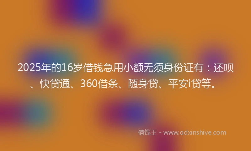 2025年的16岁借钱急用小额无须身份证有：还呗、快贷通、360借条、随身贷、平安i贷等。