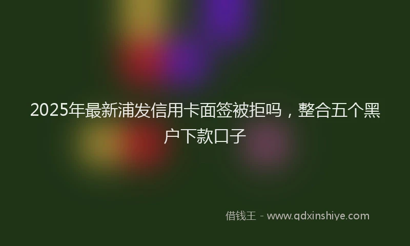 2025年最新浦发信用卡面签被拒吗，整合五个黑户下款口子