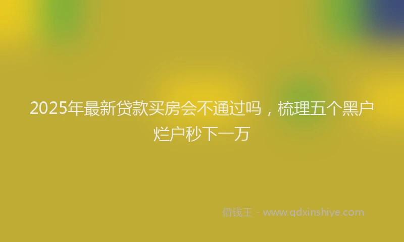 2025年最新贷款买房会不通过吗，梳理五个黑户烂户秒下一万