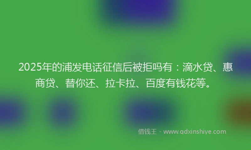 2025年的浦发电话征信后被拒吗有：滴水贷、惠商贷、替你还、拉卡拉、百度有钱花等。