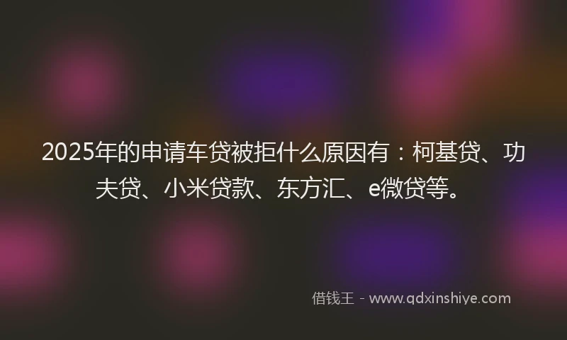 2025年的申请车贷被拒什么原因有：柯基贷、功夫贷、小米贷款、东方汇、e微贷等。
