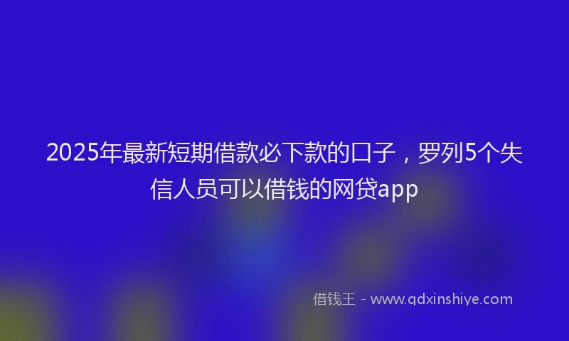 2025年最新短期借款必下款的口子，罗列5个失信人员可以借钱的网贷app