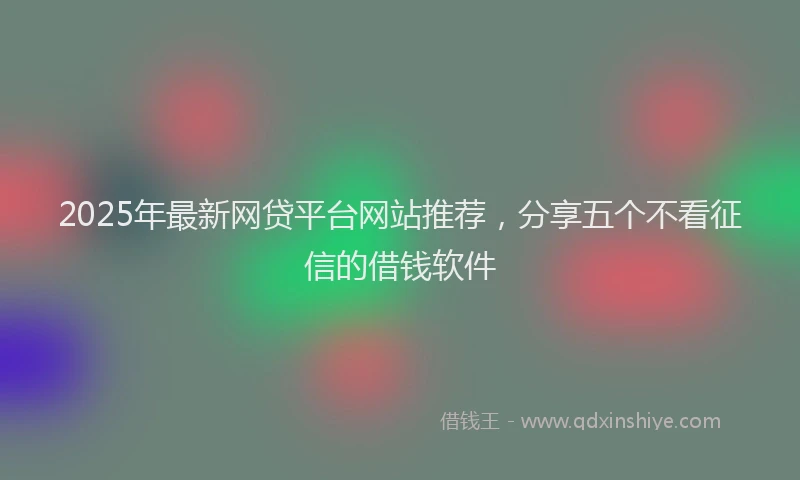 2025年最新网贷平台网站推荐，分享五个不看征信的借钱软件