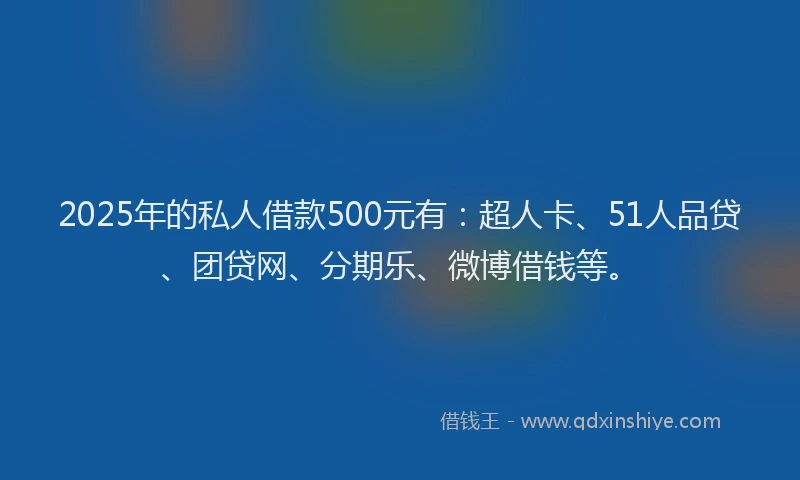 2025年的私人借款500元有：超人卡、51人品贷、团贷网、分期乐、微博借钱等。
