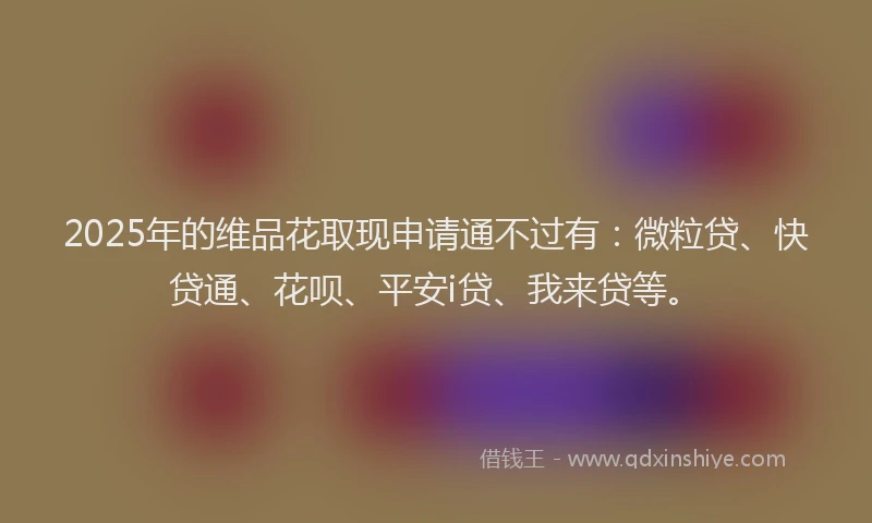 2025年的维品花取现申请通不过有：微粒贷、快贷通、花呗、平安i贷、我来贷等。