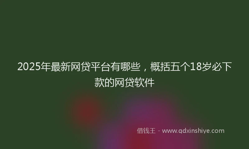 2025年最新网贷平台有哪些，概括五个18岁必下款的网贷软件