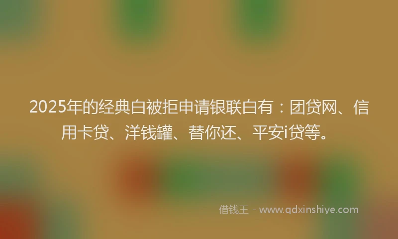 2025年的经典白被拒申请银联白有：团贷网、信用卡贷、洋钱罐、替你还、平安i贷等。