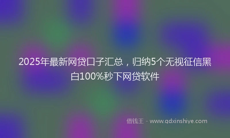 2025年最新网贷口子汇总，归纳5个无视征信黑白100%秒下网贷软件