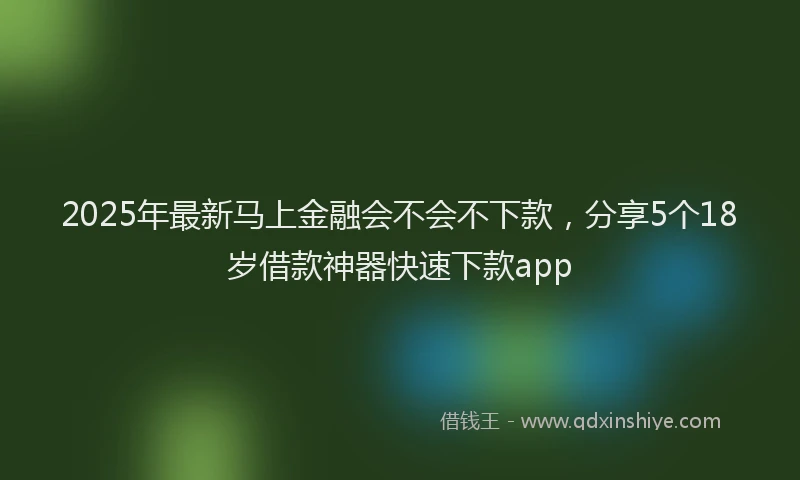 2025年最新马上金融会不会不下款，分享5个18岁借款神器快速下款app
