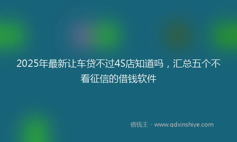 2025年最新让车贷不过4S店知道吗，汇总五个不看征信的借钱软件