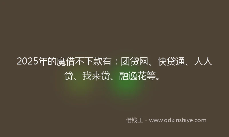 2025年的魔借不下款有：团贷网、快贷通、人人贷、我来贷、融逸花等。
