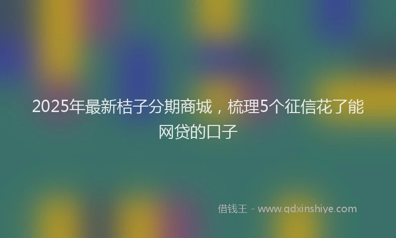2025年最新桔子分期商城，梳理5个征信花了能网贷的口子