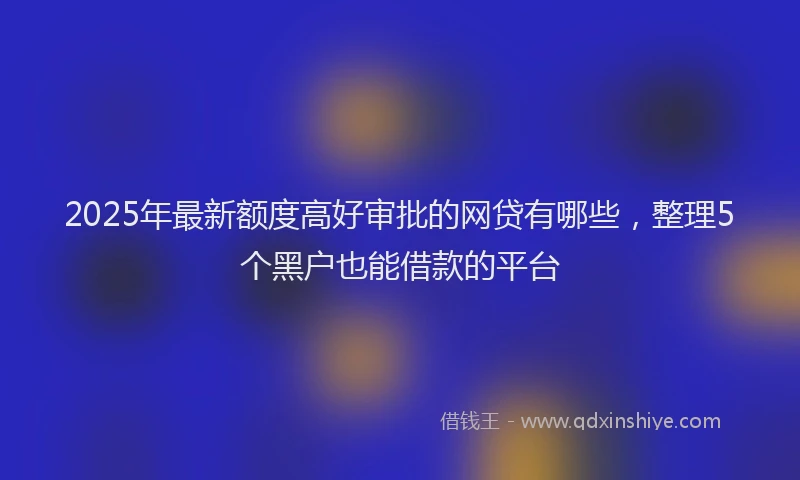 2025年最新额度高好审批的网贷有哪些，整理5个黑户也能借款的平台