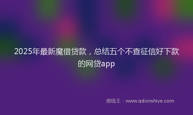 2025年最新魔借贷款，总结五个不查征信好下款的网贷app