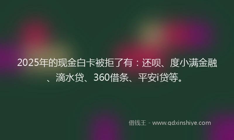 2025年的现金白卡被拒了有：还呗、度小满金融、滴水贷、360借条、平安i贷等。