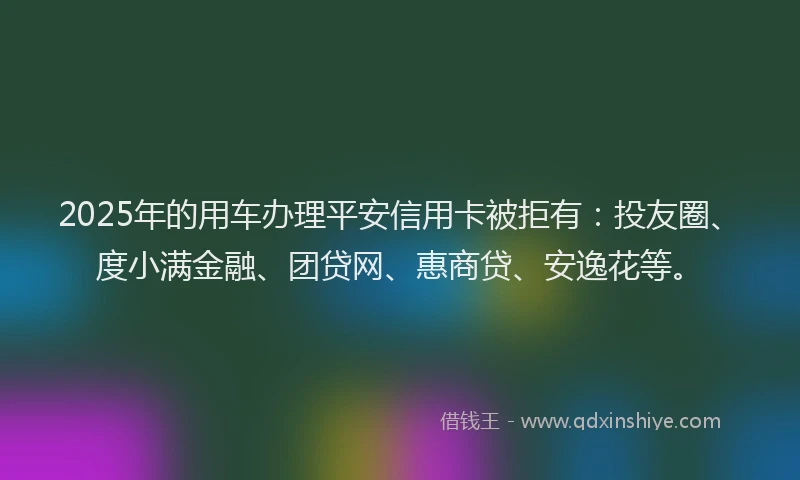2025年的用车办理平安信用卡被拒有：投友圈、度小满金融、团贷网、惠商贷、安逸花等。