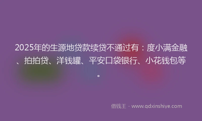 2025年的生源地贷款续贷不通过有：度小满金融、拍拍贷、洋钱罐、平安口袋银行、小花钱包等。